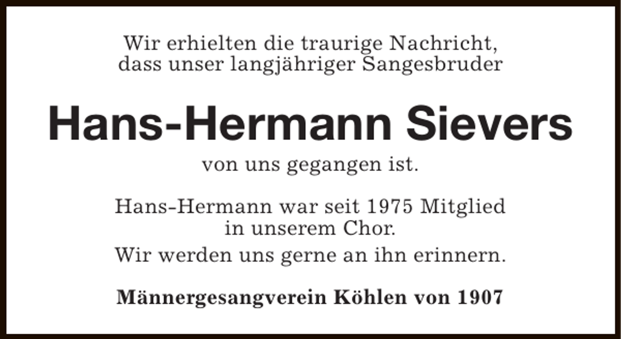 <p>Wir erhielten die traurige Nachricht,<br />dass unser langjähriger Sangesbruder</p><p>Hans-Hermann Sievers<br />von uns gegangen ist.</p><p>Hans-Hermann war seit 1975 Mitglied<br />in unserem Chor.<br />Wir werden uns gerne an ihn erinnern.<br />Männergesangverein Köhlen von 1907</p>