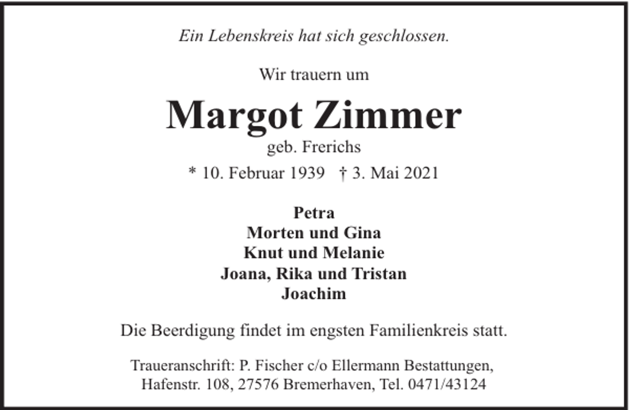 <p>Ein Lebenskreis hat sich geschlossen.<br />Wir trauern um</p><p>Margot Zimmer<br />geb. Frerichs<br />* 10. Februar 1939 † 3. Mai 2021<br />Petra<br />Morten und Gina<br />Knut und Melanie<br />Joana, Rika und Tristan<br />Joachim<br />Die Beerdigung findet im engsten Familienkreis statt.<br />Traueranschrift: P. Fischer c/o Ellermann Bestattungen,<br />Hafenstr. 108, 27576 Bremerhaven, Tel. 0471/43124</p>