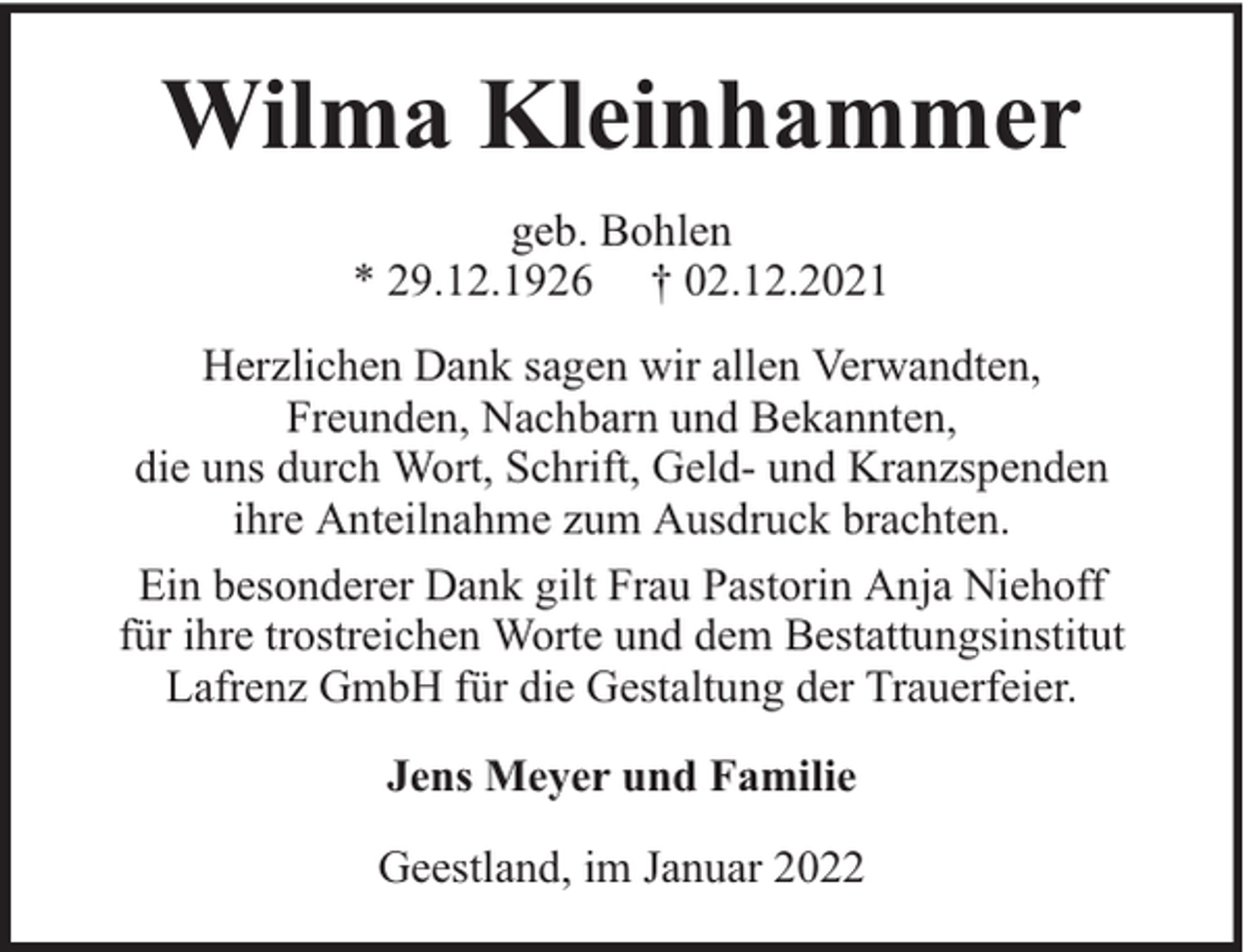 <p>Wilma Kleinhammer<br />geb. Bohlen<br />* 29.12.1926 † 02.12.2021<br />Herzlichen Dank sagen wir allen Verwandten,<br />Freunden, Nachbarn und Bekannten,<br />die uns durch Wort, Schrift, Geld- und Kranzspenden<br />ihre Anteilnahme zum Ausdruck brachten.<br />Ein besonderer Dank gilt Frau Pastorin Anja Niehoff<br />für ihre trostreichen Worte und dem Bestattungsinstitut<br />Lafrenz GmbH für die Gestaltung der Trauerfeier.<br />Jens Meyer und Familie<br />Geestland, im Januar 2022</p>