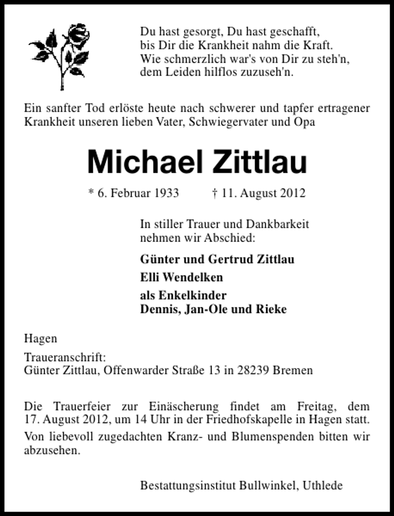 <p>Du hast gesorgt, Du hast geschafft,<br />bis Dir die Krankheit nahm die Kraft.<br />Wie schmerzlich war's von Dir zu steh'n,<br />dem Leiden hilflos zuzuseh'n.<br />Ein sanfter Tod erlöste heute nach schwerer und tapfer ertragener<br />Krankheit unseren lieben Vater, Schwiegervater und Opa</p><p>Michael Zittlau<br />* 6. Februar 1933</p><p>† 11. August 2012</p><p>In stiller Trauer und Dankbarkeit<br />nehmen wir Abschied:<br />Günter und Gertrud Zittlau<br />Elli Wendelken<br />als Enkelkinder<br />Dennis, Jan-Ole und Rieke<br />Hagen<br />Traueranschrift:<br />Günter Zittlau, Offenwarder Straße 13 in 28239 Bremen<br />Die Trauerfeier zur Einäscherung findet am Freitag, dem<br />17. August 2012, um 14 Uhr in der Friedhofskapelle in Hagen statt.<br />Von liebevoll zugedachten Kranz- und Blumenspenden bitten wir<br />abzusehen.<br />Bestattungsinstitut Bullwinkel, Uthlede</p>