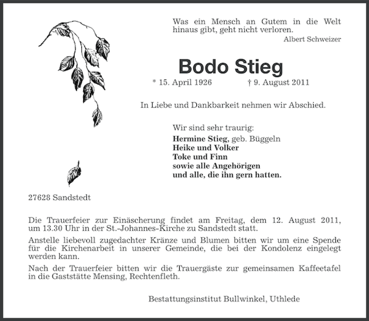 <p>Was ein Mensch an Gutem in die Welt<br />hinaus gibt, geht nicht verloren.<br />Albert Schweizer</p>
<p>Bodo Stieg<br />* 15. April 1926</p>
<p>† 9. August 2011</p>
<p>In Liebe und Dankbarkeit nehmen wir Abschied.<br />Wir sind sehr traurig:<br />Hermine Stieg, geb. Büggeln<br />Heike und Volker<br />Toke und Finn<br />sowie alle Angehörigen<br />und alle, die ihn gern hatten.<br />27628 Sandstedt<br />Die Trauerfeier zur Einäscherung findet am Freitag, dem 12. August 2011,<br />um 13.30 Uhr in der St.-Johannes-Kirche zu Sandstedt statt.<br />Anstelle liebevoll zugedachter Kränze und Blumen bitten wir um eine Spende<br />für die Kirchenarbeit in unserer Gemeinde, die bei der Kondolenz eingelegt<br />werden kann.<br />Nach der Trauerfeier bitten wir die Trauergäste zur gemeinsamen Kaffeetafel<br />in die Gaststätte Mensing, Rechtenfleth.<br />Bestattungsinstitut Bullwinkel, Uthlede</p>