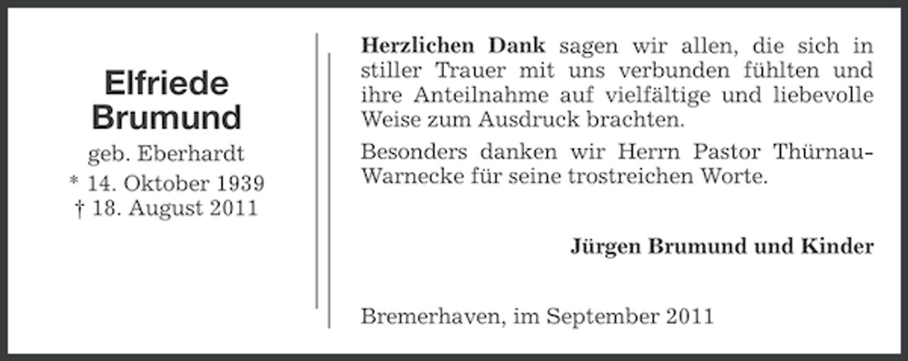 <p>Elfriede<br />Brumund<br />geb. Eberhardt<br />* 14. Oktober 1939<br />† 18. August 2011</p><p>Herzlichen Dank sagen wir allen, die sich in<br />stiller Trauer mit uns verbunden fühlten und<br />ihre Anteilnahme auf vielfältige und liebevolle<br />Weise zum Ausdruck brachten.<br />Besonders danken wir Herrn Pastor ThürnauWarnecke für seine trostreichen Worte.<br />Jürgen Brumund und Kinder<br />Bremerhaven, im September 2011</p>