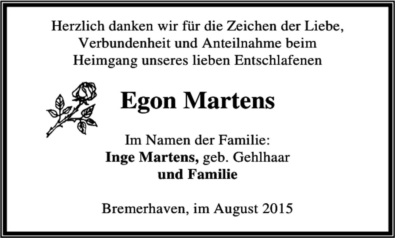 <p>Herzlich danken wir für die Zeichen der Liebe,<br />Verbundenheit und Anteilnahme beim<br />Heimgang unseres lieben Entschlafenen</p><p>Egon Martens<br />Im Namen der Familie:<br />Inge Martens, geb. Gehlhaar<br />und Familie<br />Bremerhaven, im August 2015</p>
