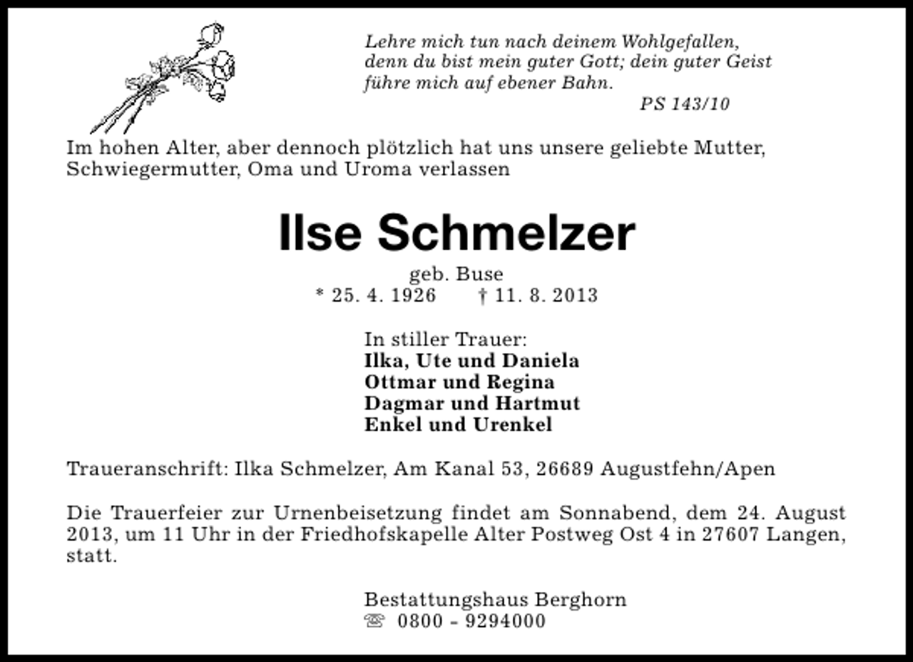 <p>Lehre mich tun nach deinem Wohlgefallen,<br />denn du bist mein guter Gott; dein guter Geist<br />führe mich auf ebener Bahn.<br />PS 143/10</p><p>Im hohen Alter, aber dennoch plötzlich hat uns unsere geliebte Mutter,<br />Schwiegermutter, Oma und Uroma verlassen</p><p>Ilse Schmelzer<br />geb. Buse<br />* 25. 4. 1926<br />† 11. 8. 2013<br />In stiller Trauer:<br />Ilka, Ute und Daniela<br />Ottmar und Regina<br />Dagmar und Hartmut<br />Enkel und Urenkel<br />Traueranschrift: Ilka Schmelzer, Am Kanal 53, 26689 Augustfehn/Apen<br />Die Trauerfeier zur Urnenbeisetzung findet am Sonnabend, dem 24. August<br />2013, um 11 Uhr in der Friedhofskapelle Alter Postweg Ost 4 in 27607 Langen,<br />statt.<br />Bestattungshaus Berghorn<br />s 0800 - 9294000</p>