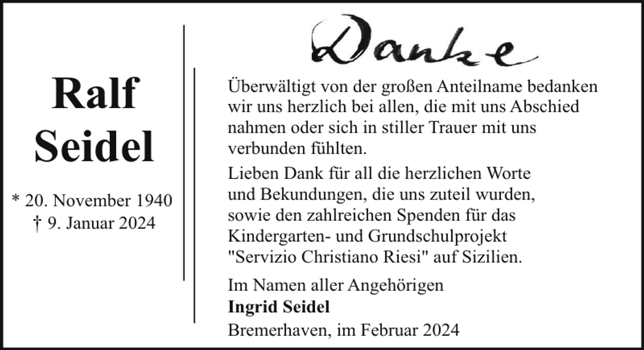 <p>Ralf<br />Seidel<br />* 20. November 1940<br />† 9. Januar 2024</p><p>Überwältigt von der großen Anteilname bedanken<br />wir uns herzlich bei allen, die mit uns Abschied<br />nahmen oder sich in stiller Trauer mit uns<br />verbunden fühlten.<br />Lieben Dank für all die herzlichen Worte<br />und Bekundungen, die uns zuteil wurden,<br />sowie den zahlreichen Spenden für das<br />Kindergarten- und Grundschulprojekt<br />"Servizio Christiano Riesi" auf Sizilien.<br />Im Namen aller Angehörigen<br />Ingrid Seidel<br />Bremerhaven, im Februar 2024</p>
