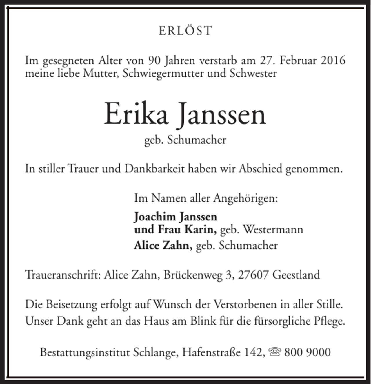 <p>ERLÖST<br />Im gesegneten Alter von 90 Jahren verstarb am 27. Februar 2016<br />meine liebe Mutter, Schwiegermutter und Schwester</p><p>Erika Janssen<br />geb. Schumacher</p><p>In stiller Trauer und Dankbarkeit haben wir Abschied genommen.<br />Im Namen aller Angehörigen:<br />Joachim Janssen<br />und Frau Karin, geb. Westermann<br />Alice Zahn, geb. Schumacher<br />Traueranschrift: Alice Zahn, Brückenweg 3, 27607 Geestland<br />Die Beisetzung erfolgt auf Wunsch der Verstorbenen in aller Stille.<br />Unser Dank geht an das Haus am Blink für die fürsorgliche Pflege.<br />Bestattungsinstitut Schlange, Hafenstraße 142, s 800 9000</p>