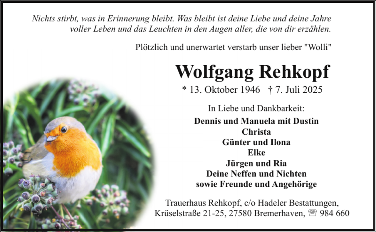 <p>Nichts stirbt, was in Erinnerung bleibt. Was bleibt ist deine Liebe und deine Jahre<br />voller Leben und das Leuchten in den Augen aller, die von dir erzählen.<br />Plötzlich und unerwartet verstarb unser lieber "Wolli"</p><p>Wolfgang Rehkopf<br />* 13. Oktober 1946 † 7. Juli 2025<br />In Liebe und Dankbarkeit:<br />Dennis und Manuela mit Dustin<br />Christa<br />Günter und Ilona<br />Elke<br />Jürgen und Ria<br />Deine Neffen und Nichten<br />sowie Freunde und Angehörige<br />Trauerhaus Rehkopf, c/o Hadeler Bestattungen,<br />Krüselstraße 21-25, 27580 Bremerhaven, ' 984 660</p>