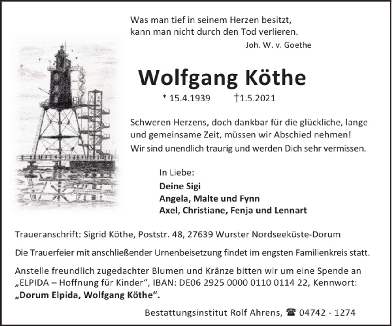 <p>Was man tief in seinem Herzen besitzt,<br />kann man nicht durch den Tod verlieren.<br />Joh. W. v. Goethe</p><p>Wolfgang Köthe<br />* 15.4.1939</p><p>†1.5.2021</p><p>Schweren Herzens, doch dankbar für die glückliche, lange<br />und gemeinsame Zeit, müssen wir Abschied nehmen!<br />Wir sind unendlich traurig und werden Dich sehr vermissen.<br />In Liebe:<br />Deine Sigi<br />Angela, Malte und Fynn<br />Axel, Christiane, Fenja und Lennart<br />Traueranschrift: Sigrid Köthe, Poststr. 48, 27639 Wurster Nordseeküste-Dorum<br />Die Trauerfeier mit anschließender Urnenbeisetzung findet im engsten Familienkreis statt.<br />Anstelle freundlich zugedachter Blumen und Kränze bitten wir um eine Spende an<br />„ELPIDA – Hoffnung für Kinder“, IBAN: DE06 2925 00011114 22, Kennwort:<br />„Dorum Elpida, Wolfgang Köthe“.<br />Bestattungsinstitut Rolf Ahrens, 04742 - 1274</p>