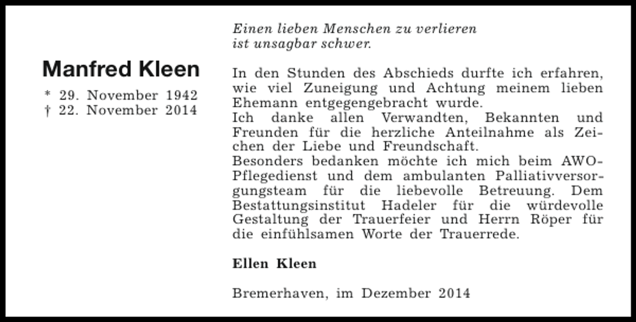 <p>Einen lieben Menschen zu verlieren<br />ist unsagbar schwer.</p><p>Manfred Kleen<br />* 29. November 1942<br />† 22. November 2014</p><p>In den Stunden des Abschieds durfte ich erfahren,<br />wie viel Zuneigung und Achtung meinem lieben<br />Ehemann entgegengebracht wurde.<br />Ich danke allen Verwandten, Bekannten und<br />Freunden für die herzliche Anteilnahme als Zeichen der Liebe und Freundschaft.<br />Besonders bedanken möchte ich mich beim AWOPflegedienst und dem ambulanten Palliativversorgungsteam für die liebevolle Betreuung. Dem<br />Bestattungsinstitut Hadeler für die würdevolle<br />Gestaltung der Trauerfeier und Herrn Röper für<br />die einfühlsamen Worte der Trauerrede.<br />Ellen Kleen<br />Bremerhaven, im Dezember 2014</p>