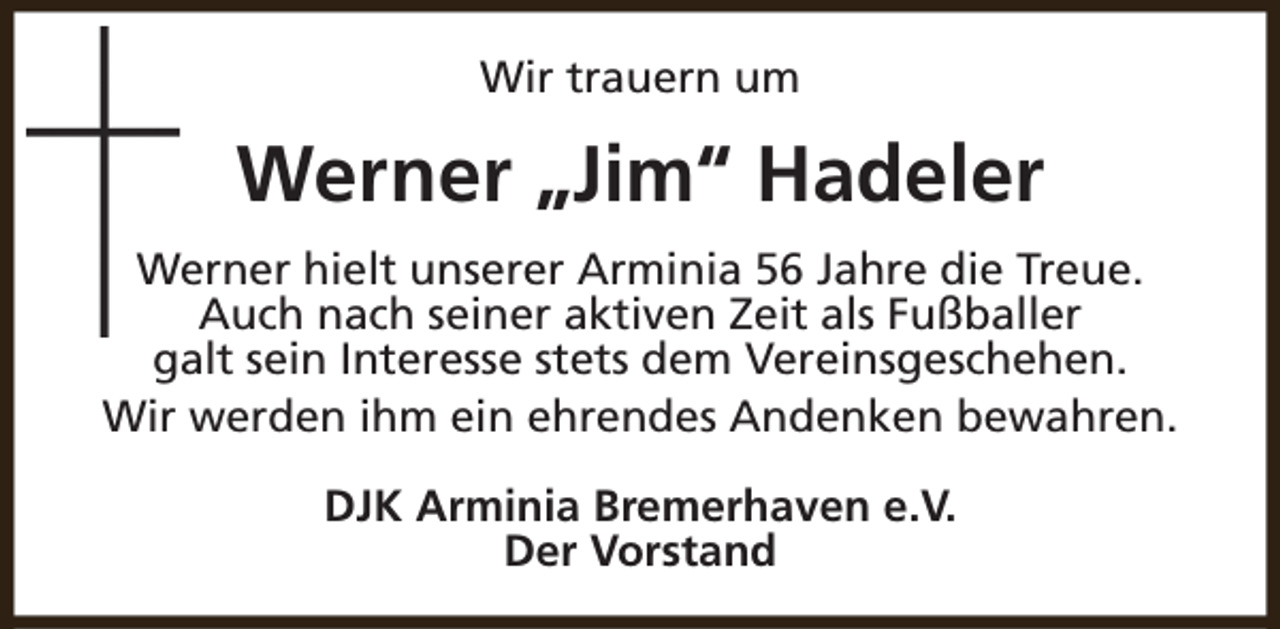 <p>Wir trauern um</p><p>Werner „Jim“ Hadeler<br />Werner hielt unserer Arminia 56 Jahre die Treue.<br />Auch nach seiner aktiven Zeit als Fußballer<br />galt sein Interesse stets dem Vereinsgeschehen.<br />Wir werden ihm ein ehrendes Andenken bewahren.<br />DJK Arminia Bremerhaven e.V.<br />Der Vorstand</p>