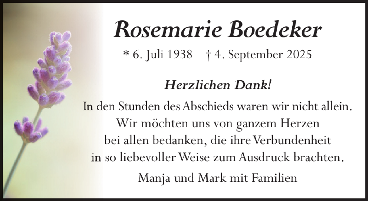 <p>Rosemarie Boedeker<br />* 6. Juli 1938 † 4. September 2025</p><p>Herzlichen Dank!<br />In deen Stunden des Abschieds waren wir nicht allein.<br />Wir möchten uns von ganzem Herzen<br />bei allen bedanken, die ihre Verbundenheit<br />in so liebevoller Weise zum Ausdruck brachten.<br />Manja und Mark mit Familien</p>