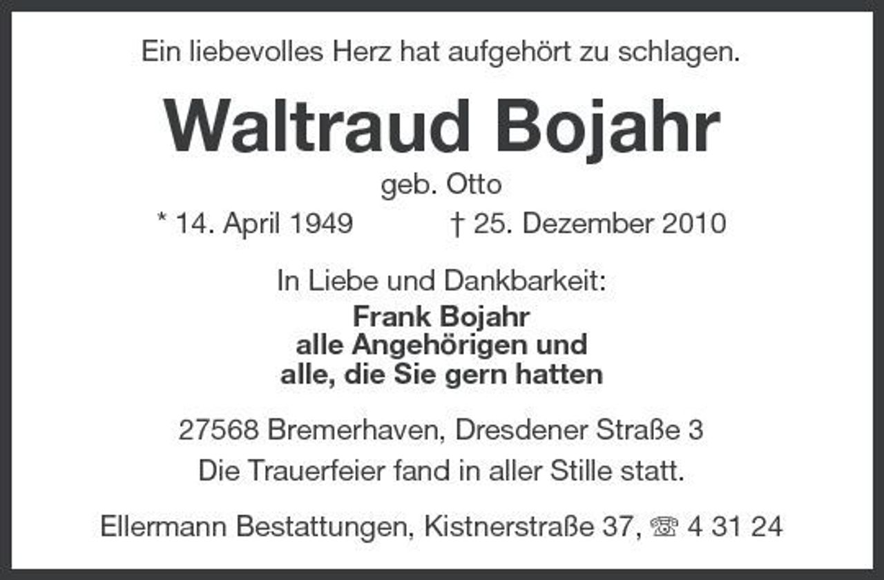 <p>Ein liebevolles Herz hat aufgehört zu schlagen.</p><p>Waltraud Bojahr<br />* 14. April 1949 geb. Otto † 25. Dezember 2010 In Liebe und Dankbarkeit: Frank Bojahr alle Angehörigen und alle, die Sie gern hatten 27568 Bremerhaven, Dresdener Straße 3 Die Trauerfeier fand in aller Stille statt. Ellermann Bestattungen, Kistnerstraße 37, 4 31 24</p>
