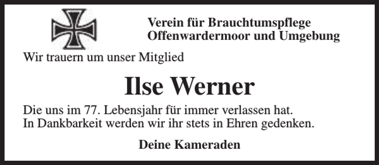 <p>Verein für Brauchtumspflege<br />Offenwardermoor und Umgebung<br />Wir trauern um unser Mitglied</p><p>Ilse Werner</p><p>Die uns im 77. Lebensjahr für immer verlassen hat.<br />In Dankbarkeit werden wir ihr stets in Ehren gedenken.<br />Deine Kameraden</p>