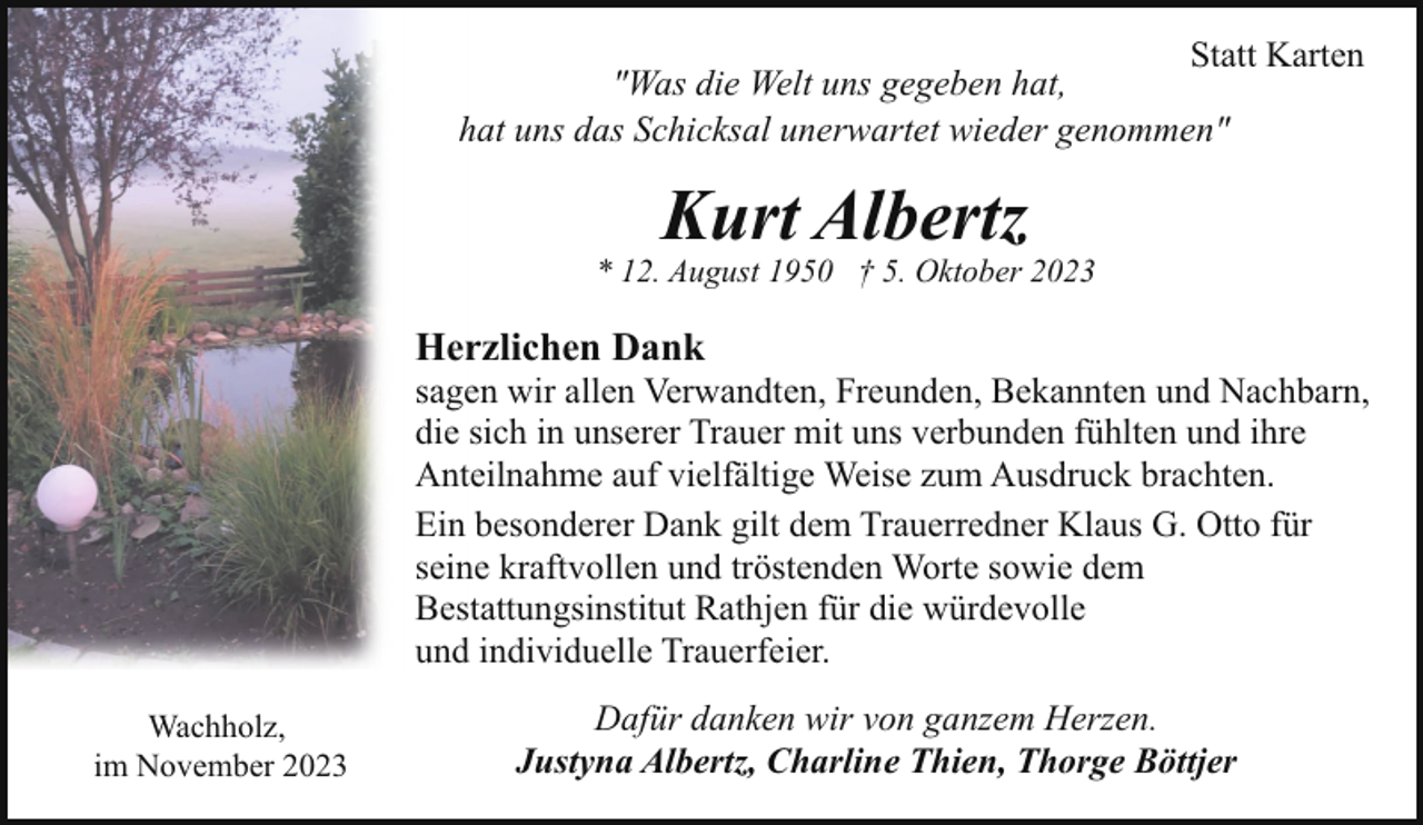 <p>Statt Karten<br />"Was die Welt uns gegeben hat,<br />hat uns das Schicksal unerwartet wieder genommen"</p><p>Kurt Albertz</p><p>* 12. August 1950 † 5. Oktober 2023</p><p>Herzlichen Dank</p><p>sagen wir allen Verwandten, Freunden, Bekannten und Nachbarn,<br />die sich in unserer Trauer mit uns verbunden fühlten und ihre<br />Anteilnahme auf vielfältige Weise zum Ausdruck brachten.<br />Ein besonderer Dank gilt dem Trauerredner Klaus G. Otto für<br />seine kraftvollen und tröstenden Worte sowie dem<br />Bestattungsinstitut Rathjen für die würdevolle<br />und individuelle Trauerfeier.<br />Wachholz,<br />im November 2023</p><p>Dafür danken wir von ganzem Herzen.<br />Justyna Albertz, Charline Thien, Thorge Böttjer</p>