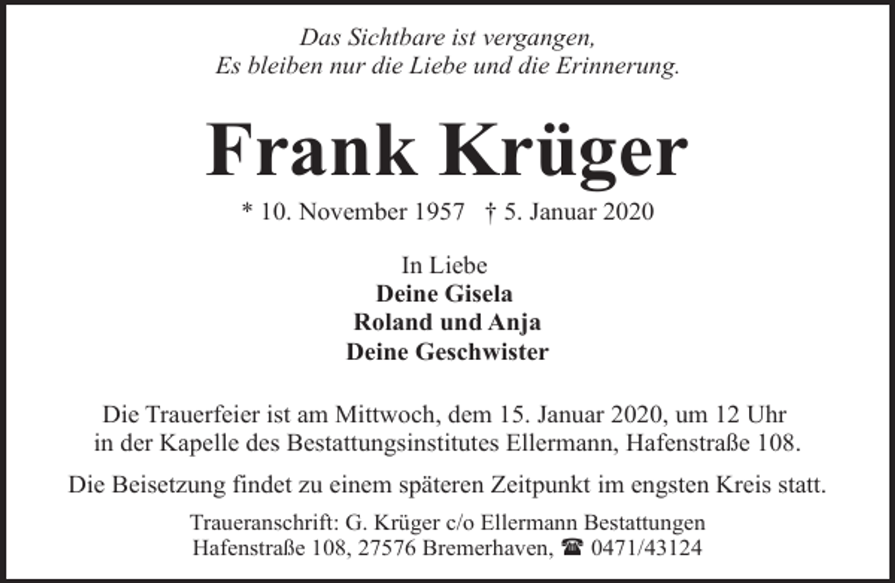 <p>Das Sichtbare ist vergangen,<br />Es bleiben nur die Liebe und die Erinnerung.</p><p>Frank Krüger<br />* 10. November 1957 † 5. Januar 2020<br />In Liebe<br />Deine Gisela<br />Roland und Anja<br />Deine Geschwister<br />Die Trauerfeier ist am Mittwoch, dem 15. Januar 2020, um 12 Uhr<br />in der Kapelle des Bestattungsinstitutes Ellermann, Hafenstraße 108.<br />Die Beisetzung findet zu einem späteren Zeitpunkt im engsten Kreis statt.<br />Traueranschrift: G. Krüger c/o Ellermann Bestattungen<br />Hafenstraße 108, 27576 Bremerhaven, ( 0471/43124</p>
