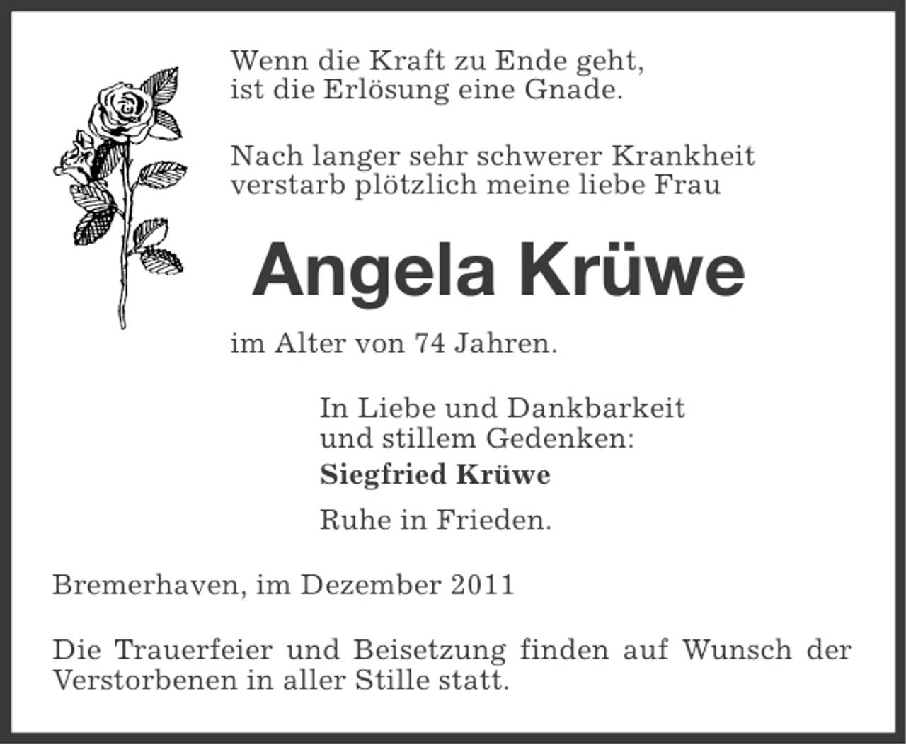 <p>Wenn die Kraft zu Ende geht,<br />ist die Erlösung eine Gnade.<br />Nach langer sehr schwerer Krankheit<br />verstarb plötzlich meine liebe Frau</p><p>Angela Krüwe<br />im Alter von 74 Jahren.<br />In Liebe und Dankbarkeit<br />und stillem Gedenken:<br />Siegfried Krüwe<br />Ruhe in Frieden.<br />Bremerhaven, im Dezember 2011<br />Die Trauerfeier und Beisetzung finden auf Wunsch der<br />Verstorbenen in aller Stille statt.</p>