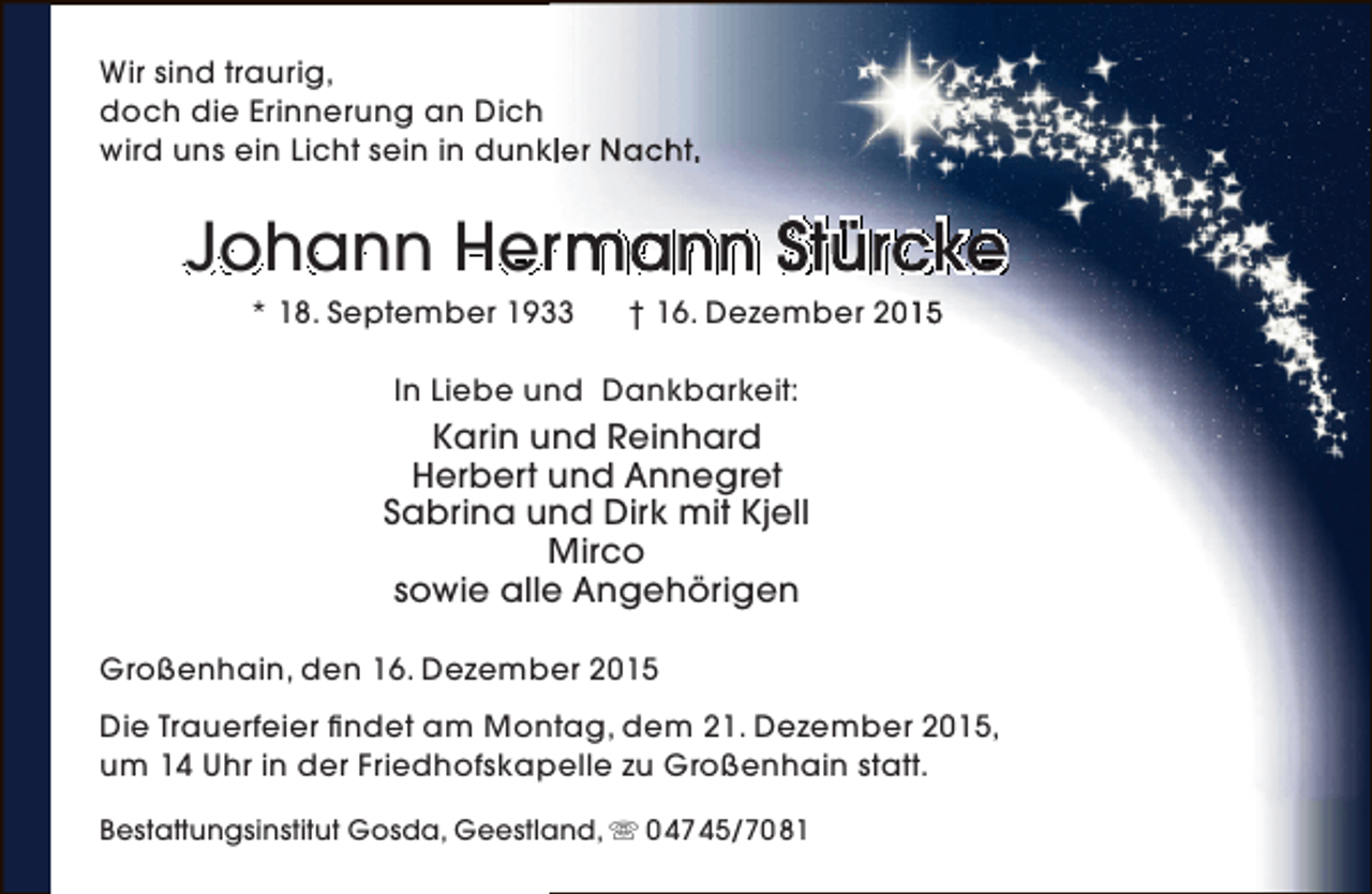 <p>Wir sind traurig,<br />doch die Erinnerung an Dich<br />k<br />wird uns ein Licht sein in dunkler Nacht.</p><p>Johann Hermann Stürcke<br />m<br />* 18. September 1933</p><p>† 16. Dezember 2015</p><p>In Liebe und Dankbarkeit:</p><p>Karin und Reinhard<br />Herbert und Annegret<br />Sabrina und Dirk mit Kjell<br />Mirco<br />sowie alle Angehörigen<br />Großenhain, den 16. Dezember 2015<br />Die Trauerfeier findet am Montag, dem 21. Dezember 2015,<br />um 14 Uhr in der Friedhofskapelle zu Großenhain statt.<br />Bestattungsinstitut Gosda, Geestland,  0 47 45/70 81</p>