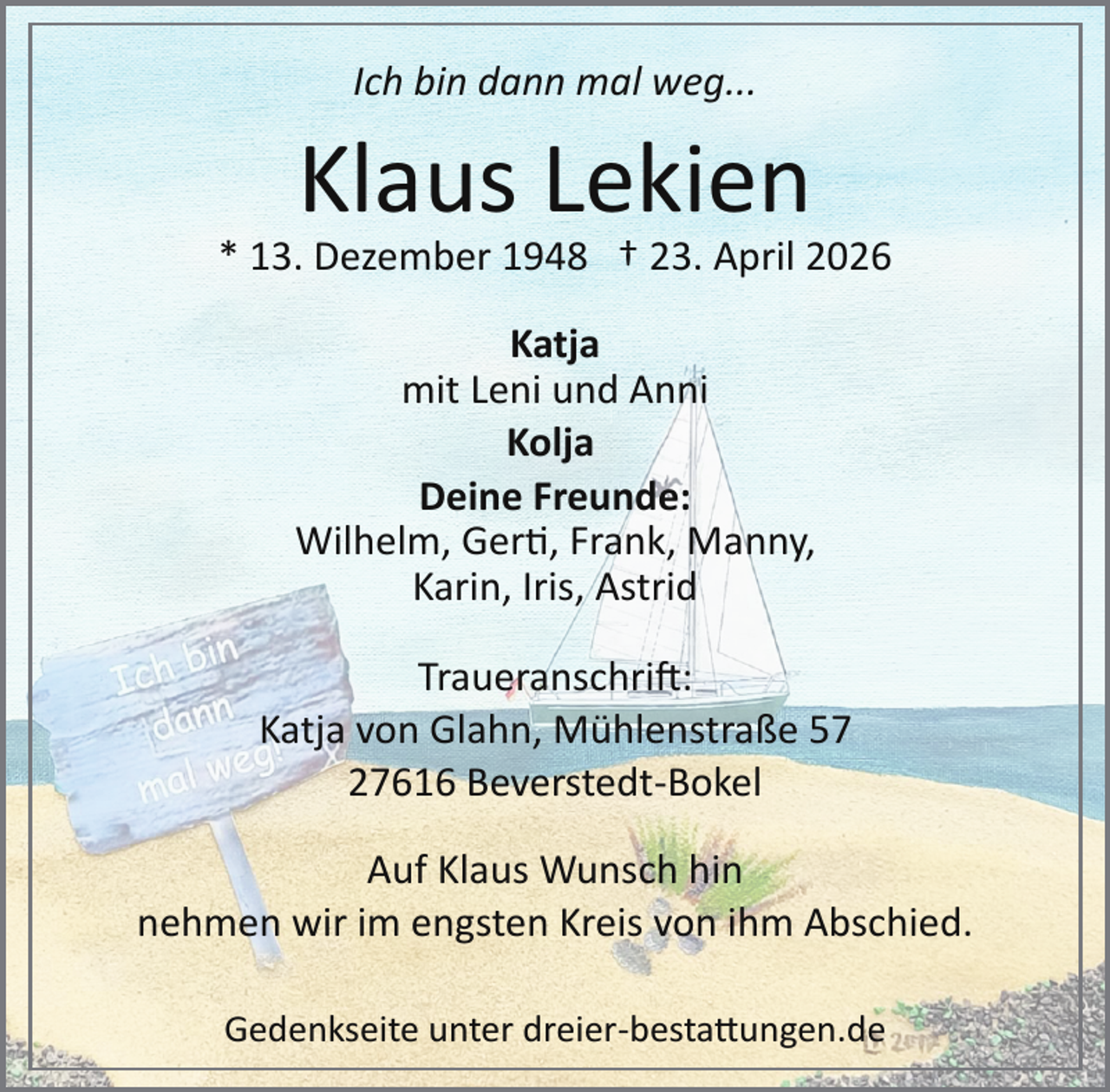 <p>Ich bin dann mal weg...</p>
<p>Klaus Lekien</p>
<p>* 13. Dezember 1948 † 23. April 2026<br />Katja<br />mit Leni und Anni<br />Kolja<br />Deine Freunde:<br />Wilhelm, Gert, Frank, Manny,<br />Karin, Iris, Astrid<br />Traueranschri :<br />Katja von Glahn, Mühlenstraße 57<br />27616 Beverstedt­Bokel<br />Auf Klaus Wunsch hin<br />nehmen wir im engsten Kreis von ihm Abschied.<br />Gedenkseite unter dreier­bestattungen.de</p>