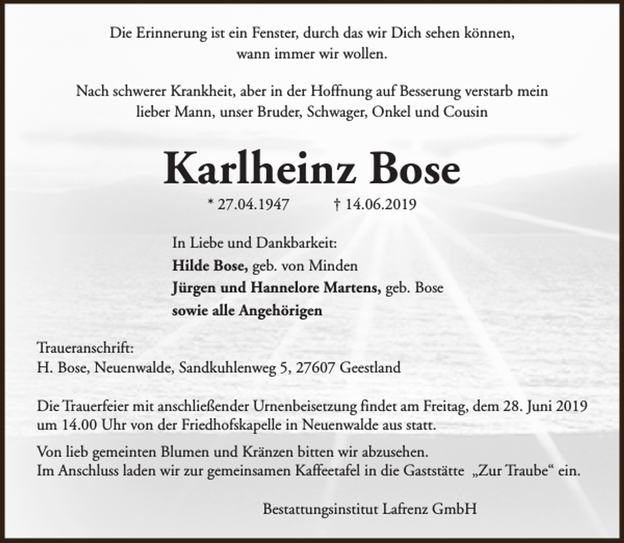 <p>Die Erinnerung ist ein Fenster, durch das wir Dich sehen können,<br />wann immer wir wollen.<br />Nach schwerer Krankheit, aber in der Hoffnung auf Besserung verstarb mein<br />lieber Mann, unser Bruder, Schwager, Onkel und Cousin</p><p>Karlheinz Bose<br />* 27.04.1947</p><p>† 14.06.2019</p><p>In Liebe und Dankbarkeit:<br />Hilde Bose, geb. von Minden<br />Jürgen und Hannelore Martens, geb. Bose<br />sowie alle Angehörigen<br />Traueranschrift:<br />H. Bose, Neuenwalde, Sandkuhlenweg 5, 27607 Geestland<br />Die Trauerfeier mit anschließender Urnenbeisetzung findet am Freitag, dem 28. Juni 2019<br />um 14.00 Uhr von der Friedhofskapelle in Neuenwalde aus statt.<br />Von lieb gemeinten Blumen und Kränzen bitten wir abzusehen.<br />Im Anschluss laden wir zur gemeinsamen Kaffeetafel in die Gaststätte „Zur Traube“ ein.<br />Bestattungsinstitut Lafrenz GmbH</p>
