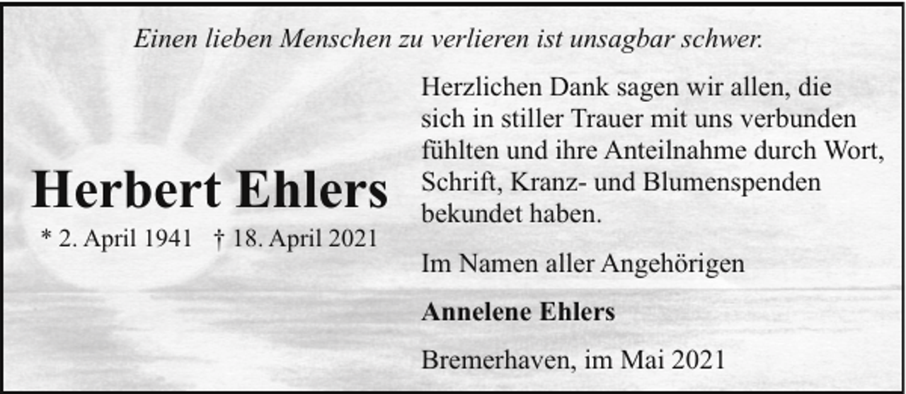 <p>Einen lieben Menschen zu verlieren ist unsagbar schwer.</p><p>Herbert Ehlers<br />* 2. April 1941 † 18. April 2021</p><p>Herzlichen Dank sagen wir allen, die<br />sich in stiller Trauer mit uns verbunden<br />fühlten und ihre Anteilnahme durch Wort,<br />Schrift, Kranz- und Blumenspenden<br />bekundet haben.<br />Im Namen aller Angehörigen<br />Annelene Ehlers<br />Bremerhaven, im Mai 2021</p>