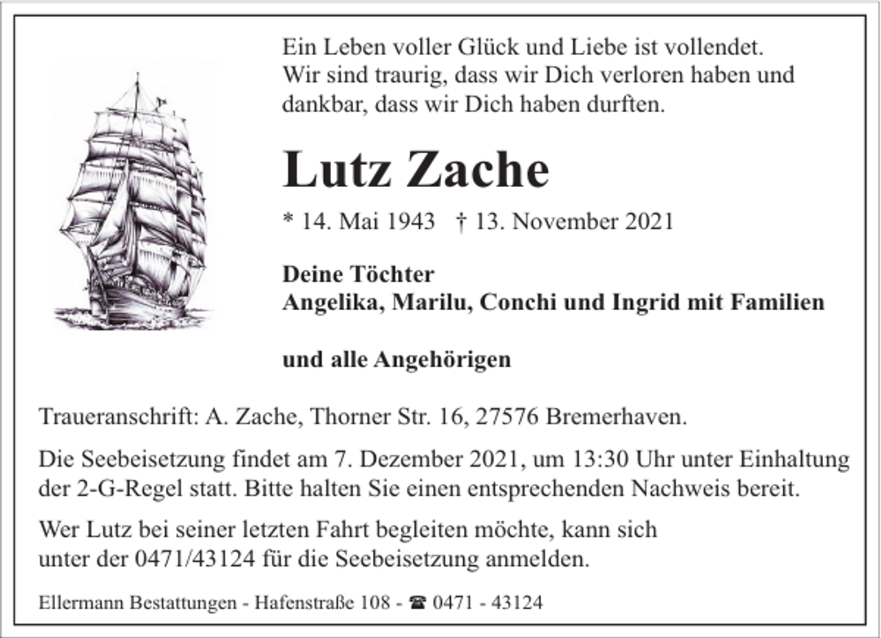 <p>Ein Leben voller Glück und Liebe ist vollendet.<br />Wir sind traurig, dass wir Dich verloren haben und<br />dankbar, dass wir Dich haben durften.</p><p>Lutz Zache</p><p>* 14. Mai 1943 † 13. November 2021<br />Deine Töchter<br />Angelika, Marilu, Conchi und Ingrid mit Familien<br />und alle Angehörigen<br />Traueranschrift: A. Zache, Thorner Str. 16, 27576 Bremerhaven.<br />Die Seebeisetzung findet am 7. Dezember 2021, um 13:30 Uhr unter Einhaltung<br />der 2-G-Regel statt. Bitte halten Sie einen entsprechenden Nachweis bereit.<br />Wer Lutz bei seiner letzten Fahrt begleiten möchte, kann sich<br />unter der 0471/43124 für die Seebeisetzung anmelden.<br />Ellermann Bestattungen - Hafenstraße 108 - ( 0471 - 43124</p>