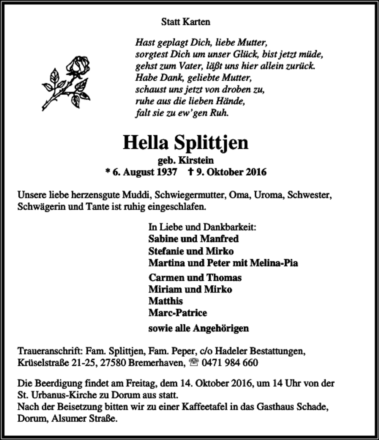 <p>Statt Karten<br />Hast geplagt Dich, liebe Mutter,<br />sorgtest Dich um unser Glück, bist jetzt müde,<br />gehst zum Vater, läßt uns hier allein zurück.<br />Habe Dank, geliebte Mutter,<br />schaust uns jetzt von droben zu,<br />ruhe aus die lieben Hände,<br />falt sie zu ew’gen Ruh.</p><p>Hella Splittjen</p><p>geb. Kirstein<br />* 6. August 1937 a 9. Oktober 2016<br />Unsere liebe herzensgute Muddi, Schwiegermutter, Oma, Uroma, Schwester,<br />Schwägerin und Tante ist ruhig eingeschlafen.<br />In Liebe und Dankbarkeit:<br />Sabine und Manfred<br />Stefanie und Mirko<br />Martina und Peter mit Melina-Pia<br />Carmen und Thomas<br />Miriam und Mirko<br />Matthis<br />Marc-Patrice<br />sowie alle Angehörigen<br />Traueranschrift: Fam. Splittjen, Fam. Peper, c/o Hadeler Bestattungen,<br />Krüselstraße 21-25, 27580 Bremerhaven, ℡ 0471 984 660</p><p>Die Beerdigung findet am Freitag, dem 14. Oktober 2016, um 14 Uhr von der<br />St. Urbanus-Kirche zu Dorum aus statt.<br />Nach der Beisetzung bitten wir zu einer Kaffeetafel in das Gasthaus Schade,<br />Dorum, Alsumer Straße.</p>