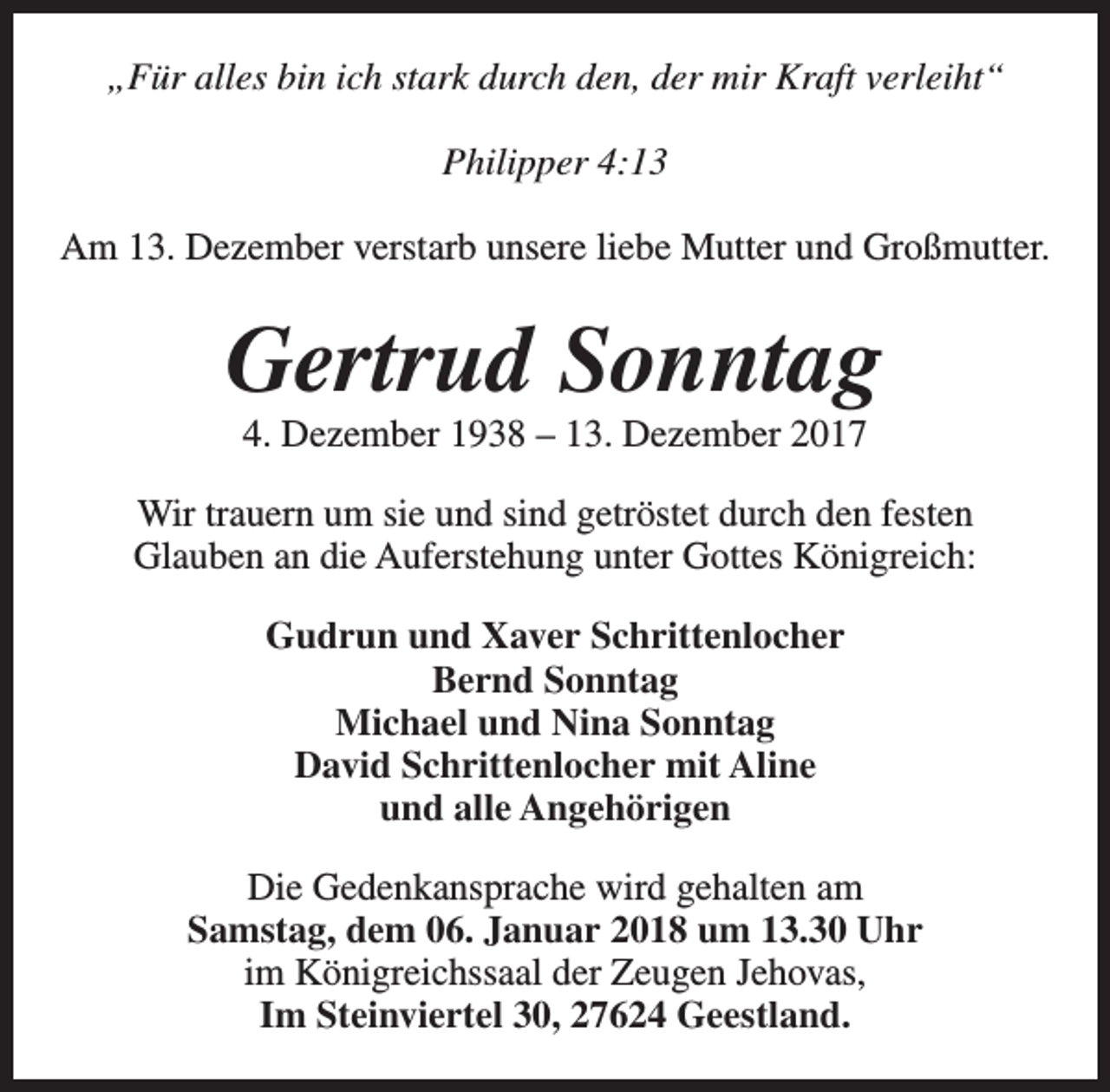 <p>„Für alles bin ich stark durch den, der mir Kraft verleiht“<br />Philipper 4:13<br />Am 13. Dezember verstarb unsere liebe Mutter und Großmutter.</p><p>Gertrud Sonntag<br />4. Dezember 1938 – 13. Dezember 2017</p><p>Wir trauern um sie und sind getröstet durch den festen<br />Glauben an die Auferstehung unter Gottes Königreich:<br />Gudrun und Xaver Schrittenlocher<br />Bernd Sonntag<br />Michael und Nina Sonntag<br />David Schrittenlocher mit Aline<br />und alle Angehörigen<br />Die Gedenkansprache wird gehalten am<br />Samstag, dem 06. Januar 2018 um 13.30 Uhr<br />im Königreichssaal der Zeugen Jehovas,<br />Im Steinviertel 30, 27624 Geestland.</p>