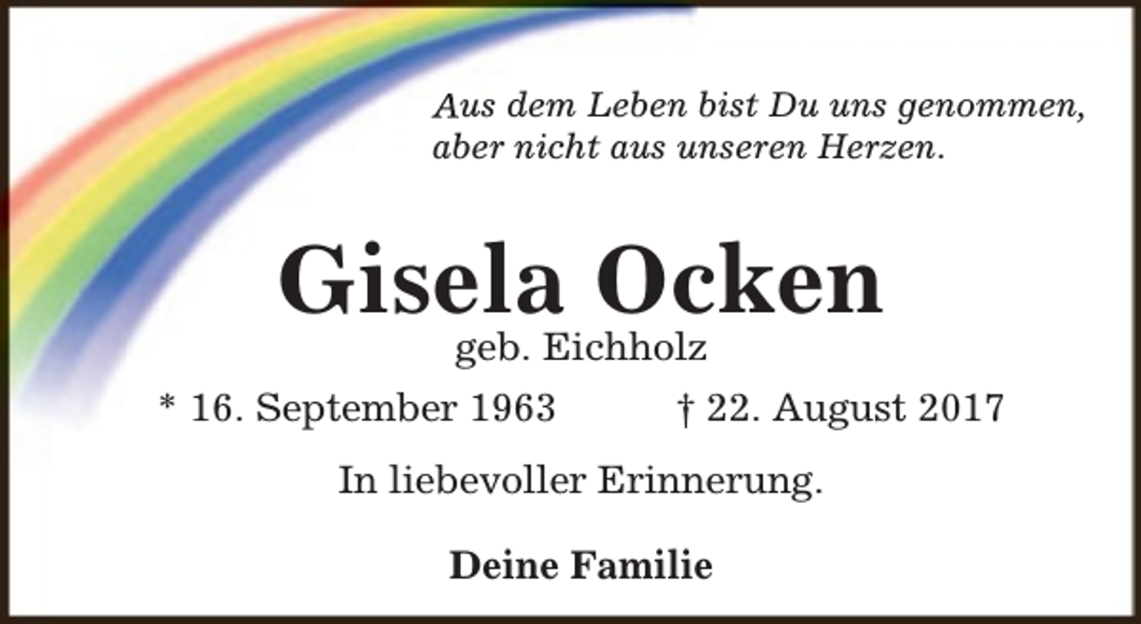 <p>Aus dem Leben bist Du uns genommen,<br />aber nicht aus unseren Herzen.</p><p>Gisela<br />Ocken<br />geb. Eichholz<br />* 16. September 1963</p><p>† 22. August 2017</p><p>In liebevoller Erinnerung.<br />Deine Familie</p>