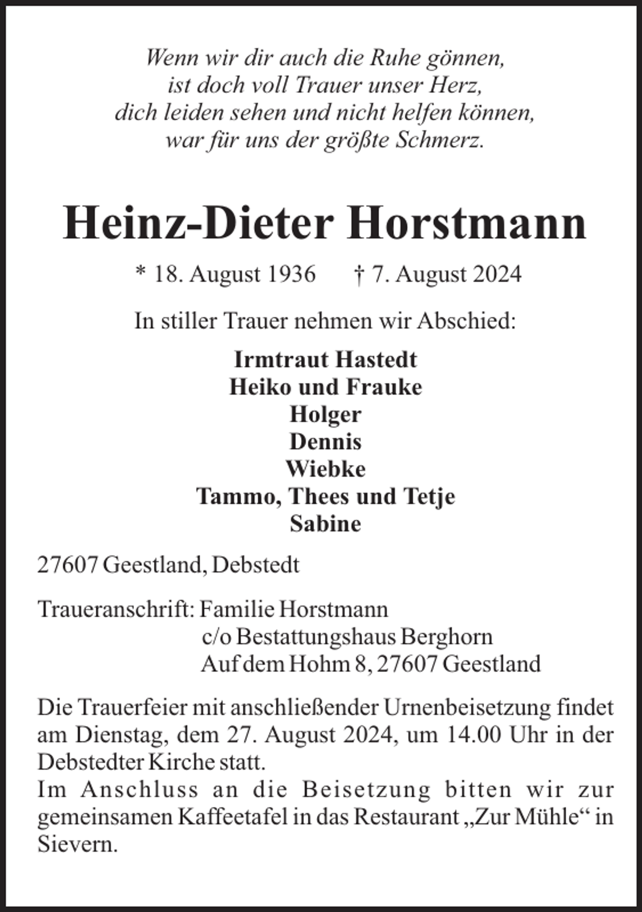 <p>Wenn wir dir auch die Ruhe gönnen,<br />ist doch voll Trauer unser Herz,<br />dich leiden sehen und nicht helfen können,<br />war für uns der größte Schmerz.</p><p>Heinz-Dieter Horstmann<br />* 18. August 1936</p><p>† 7. August 2024</p><p>In stiller Trauer nehmen wir Abschied:<br />Irmtraut Hastedt<br />Heiko und Frauke<br />Holger<br />Dennis<br />Wiebke<br />Tammo, Thees und Tetje<br />Sabine<br />27607 Geestland, Debstedt<br />Traueranschrift: Familie Horstmann<br />c/o Bestattungshaus Berghorn<br />Auf dem Hohm 8, 27607 Geestland<br />Die Trauerfeier mit anschließender Urnenbeisetzung findet<br />am Dienstag, dem 27. August 2024, um 14.00 Uhr in der<br />Debstedter Kirche statt.<br />Im Anschluss an die Beisetzung bitten wir zur<br />gemeinsamen Kaffeetafel in das Restaurant „Zur Mühle“ in<br />Sievern.</p>