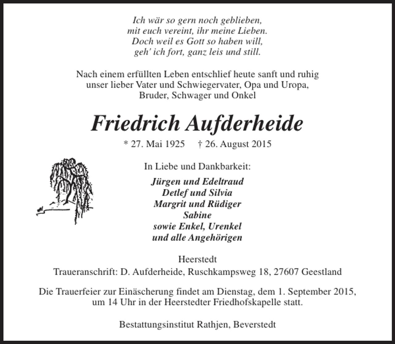 <p>Ich wär so gern noch geblieben,<br />mit euch vereint, ihr meine Lieben.<br />Doch weil es Gott so haben will,<br />geh' ich fort, ganz leis und still.<br />Nach einem erfüllten Leben entschlief heute sanft und ruhig<br />unser lieber Vater und Schwiegervater, Opa und Uropa,<br />Bruder, Schwager und Onkel</p><p>Friedrich Aufderheide<br />* 27. Mai 1925</p><p>† 26. August 2015</p><p>In Liebe und Dankbarkeit:<br />Jürgen und Edeltraud<br />Detlef und Silvia<br />Margrit und Rüdiger<br />Sabine<br />sowie Enkel, Urenkel<br />und alle Angehörigen<br />Heerstedt<br />Traueranschrift: D. Aufderheide, Ruschkampsweg 18, 27607 Geestland<br />Die Trauerfeier zur Einäscherung findet am Dienstag, dem 1. September 2015,<br />um 14 Uhr in der Heerstedter Friedhofskapelle statt.<br />Bestattungsinstitut Rathjen, Beverstedt</p>