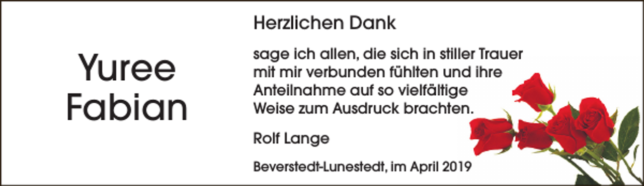 <p>Herzlichen Dank</p><p>Yuree<br />Fabian</p><p>sage ich allen, die sich in stiller Trauer<br />mit mir verbunden fühlten und ihre<br />Anteilnahme auf so vielfältige<br />Weise zum Ausdruck brachten.<br />Rolf Lange<br />Beverstedt-Lunestedt, im April 2019</p>