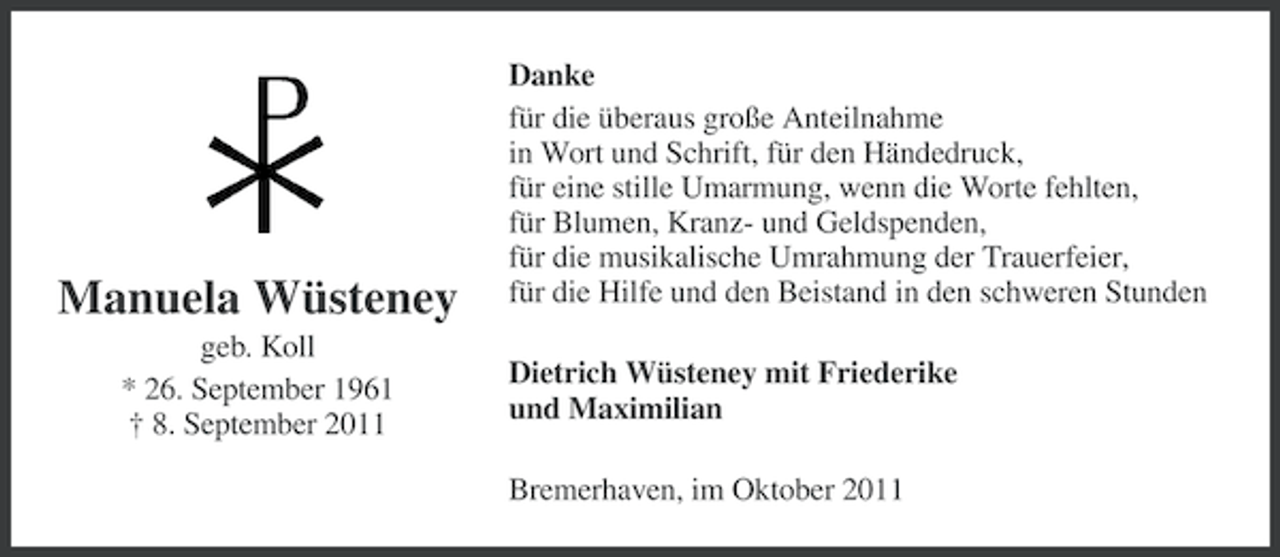 <p>Manuela Wüsteney<br />geb. Koll<br />* 26. September 1961<br />† 8. September 2011</p><p>Danke<br />für die überaus große Anteilnahme<br />in Wort und Schrift, für den Händedruck,<br />für eine stille Umarmung, wenn die Worte fehlten,<br />für Blumen, Kranz- und Geldspenden,<br />für die musikalische Umrahmung der Trauerfeier,<br />für die Hilfe und den Beistand in den schweren Stunden<br />Dietrich Wüsteney mit Friederike<br />und Maximilian<br />Bremerhaven, im Oktober 2011</p>