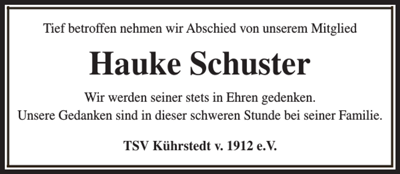 <p>Tief betroffen nehmen wir Abschied von unserem Mitglied</p><p>Hauke Schuster<br />Wir werden seiner stets in Ehren gedenken.<br />Unsere Gedanken sind in dieser schweren Stunde bei seiner Familie.<br />TSV Kührstedt v. 1912 e.V.</p>