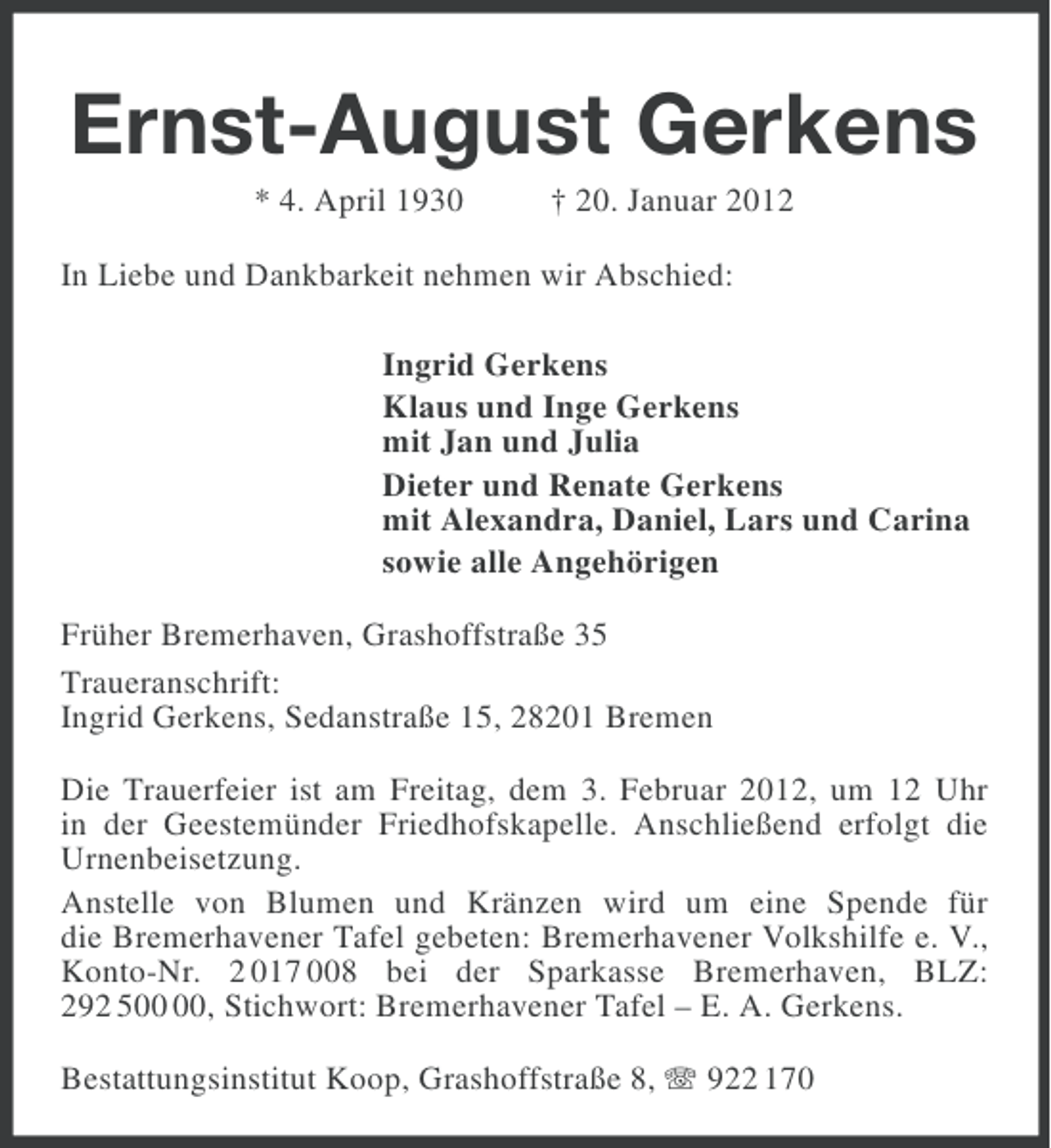 <p>Ernst-August Gerkens<br />* 4. April 1930</p><p>† 20. Januar 2012</p><p>In Liebe und Dankbarkeit nehmen wir Abschied:<br />Ingrid Gerkens<br />Klaus und Inge Gerkens<br />mit Jan und Julia<br />Dieter und Renate Gerkens<br />mit Alexandra, Daniel, Lars und Carina<br />sowie alle Angehörigen<br />Früher Bremerhaven, Grashoffstraße 35<br />Traueranschrift:<br />Ingrid Gerkens, Sedanstraße 15, 28201 Bremen<br />Die Trauerfeier ist am Freitag, dem 3. Februar 2012, um 12 Uhr<br />in der Geestemünder Friedhofskapelle. Anschließend erfolgt die<br />Urnenbeisetzung.<br />Anstelle von Blumen und Kränzen wird um eine Spende für<br />die Bremerhavener Tafel gebeten: Bremerhavener Volkshilfe e. V.,<br />Konto-Nr. 2 017 008 bei der Sparkasse Bremerhaven, BLZ:<br />292 5, Stichwort: Bremerhavener Tafel – E. A. Gerkens.<br />Bestattungsinstitut Koop, Grashoffstraße 8, 922 170</p>