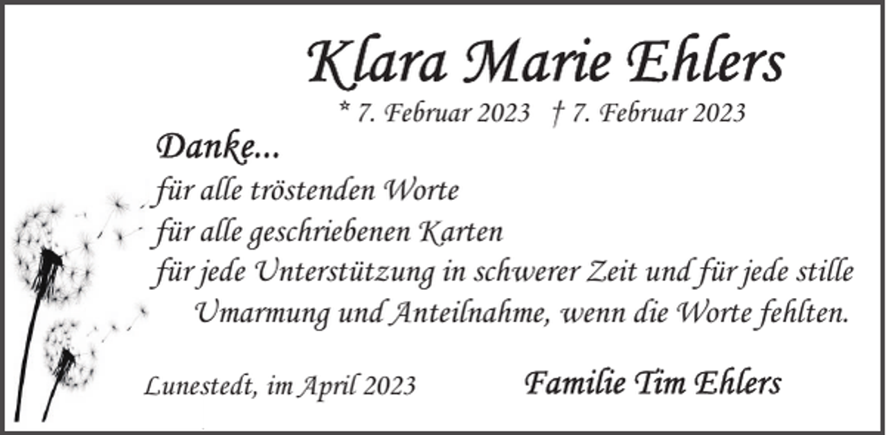 <p>* 7. Februar 2023 † 7. Februar 2023</p><p>für alle tröstenden Worte<br />für alle geschriebenen Karten<br />für jede Unterstützung in schwerer Zeit und für jede stille<br />Umarmung und Anteilnahme, wenn die Worte fehlten.<br />Lunestedt, im April 2023</p>