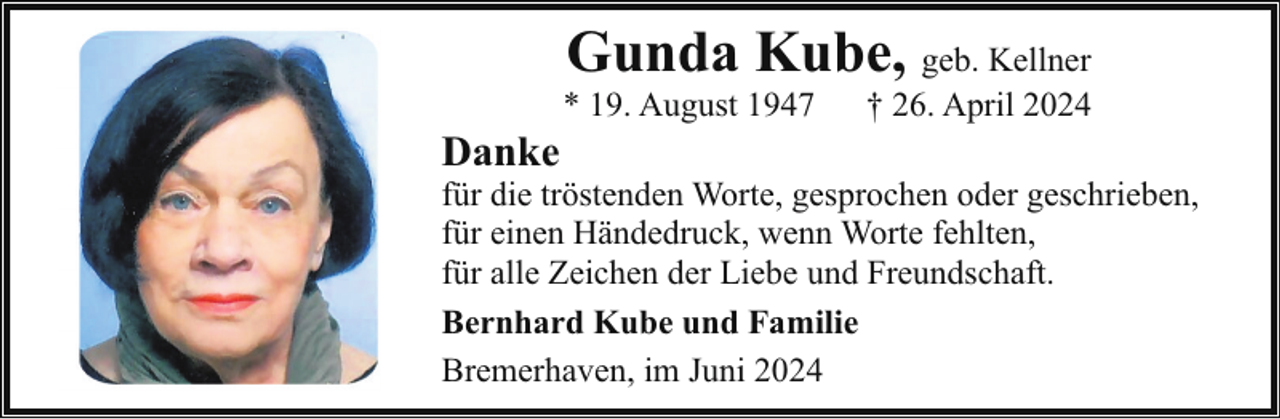 <p>Gunda Kube, geb. Kellner</p><p>Danke</p><p>* 19. August 1947</p><p>† 26. April 2024</p><p>für die tröstenden Worte, gesprochen oder geschrieben,<br />für einen Händedruck, wenn Worte fehlten,<br />für alle Zeichen der Liebe und Freundschaft.<br />Bernhard Kube und Familie<br />Bremerhaven, im Juni 2024</p>