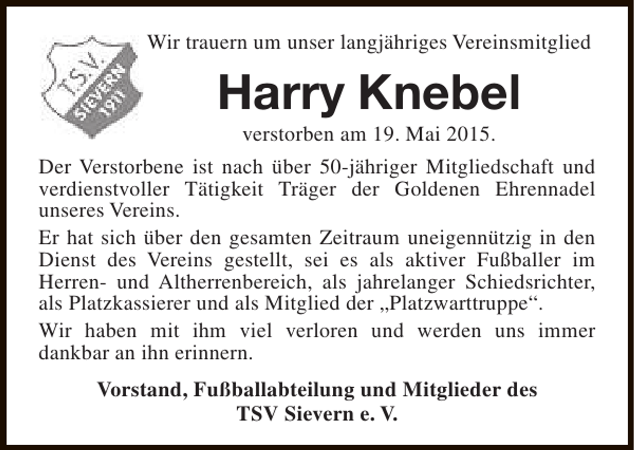 <p>Wir trauern um unser langjähriges Vereinsmitglied</p><p>Harry Knebel</p><p>verstorben am 19. Mai 2015.<br />Der Verstorbene ist nach über 50-jähriger Mitgliedschaft und<br />verdienstvoller Tätigkeit Träger der Goldenen Ehrennadel<br />unseres Vereins.<br />Er hat sich über den gesamten Zeitraum uneigennützig in den<br />Dienst des Vereins gestellt, sei es als aktiver Fußballer im<br />Herren- und Altherrenbereich, als jahrelanger Schiedsrichter,<br />als Platzkassierer und als Mitglied der „Platzwarttruppe“.<br />Wir haben mit ihm viel verloren und werden uns immer<br />dankbar an ihn erinnern.<br />Vorstand, Fußballabteilung und Mitglieder des<br />TSV Sievern e. V.</p>