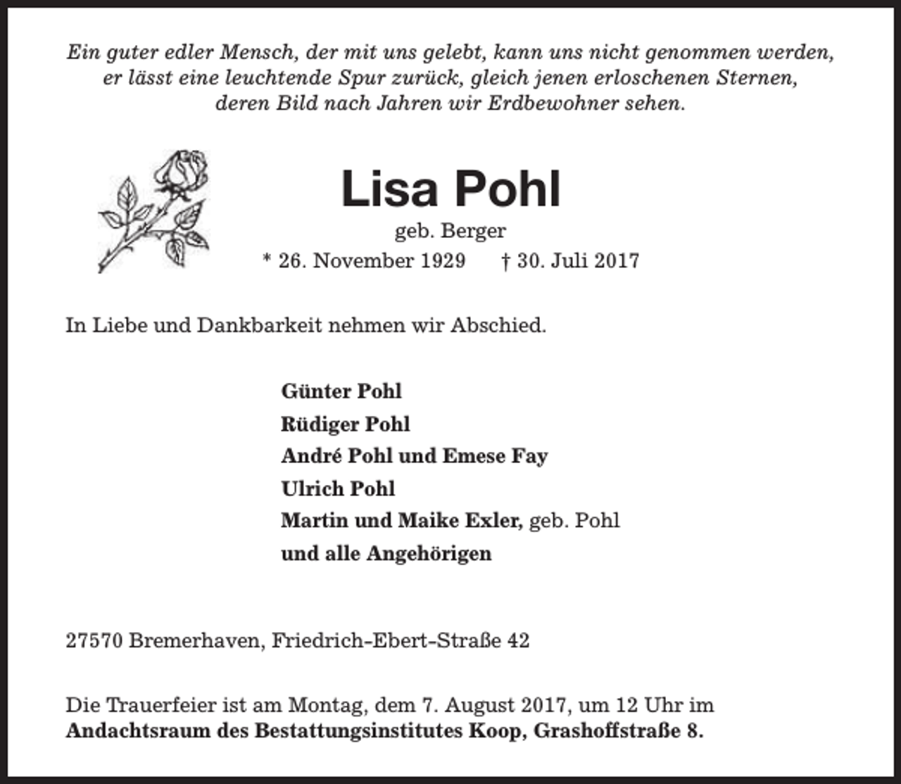 <p>Ein guter edler Mensch, der mit uns gelebt, kann uns nicht genommen werden,<br />er lässt eine leuchtende Spur zurück, gleich jenen erloschenen Sternen,<br />deren Bild nach Jahren wir Erdbewohner sehen.</p><p>Lisa Pohl</p><p>geb. Berger<br />* 26. November 1929<br />† 30. Juli 2017<br />In Liebe und Dankbarkeit nehmen wir Abschied.<br />Günter Pohl<br />Rüdiger Pohl<br />André Pohl und Emese Fay<br />Ulrich Pohl<br />Martin und Maike Exler, geb. Pohl<br />und alle Angehörigen</p><p>27570 Bremerhaven, Friedrich-Ebert-Straße 42<br />Die Trauerfeier ist am Montag, dem 7. August 2017, um 12 Uhr im<br />Andachtsraum des Bestattungsinstitutes Koop, Grashoffstraße 8.</p>