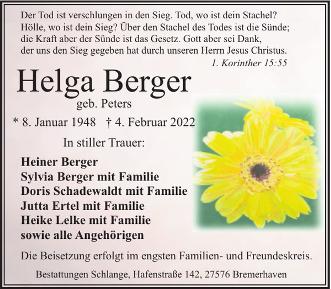 <p>Der Tod ist verschlungen in den Sieg. Tod, wo ist dein Stachel?<br />Hölle, wo ist dein Sieg? Über den Stachel des Todes ist die Sünde;<br />die Kraft aber der Sünde ist das Gesetz. Gott aber sei Dank,<br />der uns den Sieg gegeben hat durch unseren Herrn Jesus Christus.<br />1. Korinther 15:55</p><p>Helga Berger</p><p>geb. Peters<br />* 8. Januar 1948 † 4. Februar 2022<br />In stiller Trauer:<br />Heiner Berger<br />Sylvia Berger mit Familie<br />Doris Schadewaldt mit Familie<br />Jutta Ertel mit Familie<br />Heike Lelke mit Familie<br />sowie alle Angehörigen<br />Die Beisetzung erfolgt im engsten Familien- und Freundeskreis.<br />Bestattungen Schlange, Hafenstraße 142, 27576 Bremerhaven</p>
