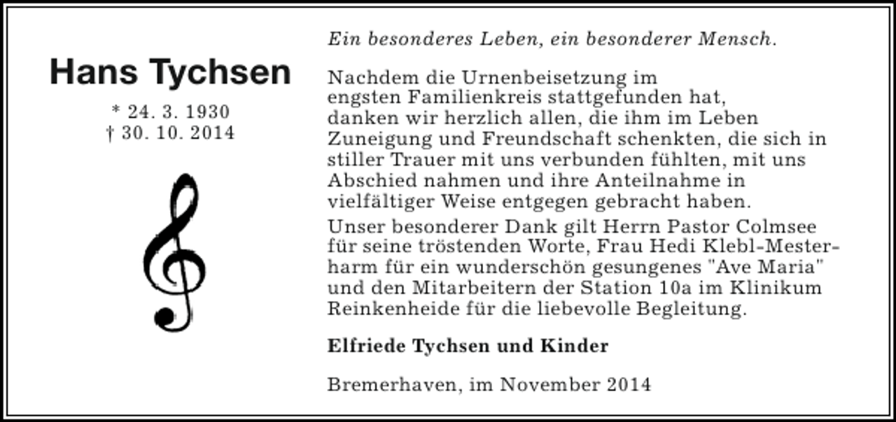 <p>Hans Tychsen<br />* 24. 3. 1930<br />† 30. 10. 2014</p><p>Ein besonderes Leben, ein besonderer Mensch.<br />Nachdem die Urnenbeisetzung im<br />engsten Familienkreis stattgefunden hat,<br />danken wir herzlich allen, die ihm im Leben<br />Zuneigung und Freundschaft schenkten, die sich in<br />stiller Trauer mit uns verbunden fühlten, mit uns<br />Abschied nahmen und ihre Anteilnahme in<br />vielfältiger Weise entgegen gebracht haben.<br />Unser besonderer Dank gilt Herrn Pastor Colmsee<br />für seine tröstenden Worte, Frau Hedi Klebl-Mesterharm für ein wunderschön gesungenes "Ave Maria"<br />und den Mitarbeitern der Station 10a im Klinikum<br />Reinkenheide für die liebevolle Begleitung.<br />Elfriede Tychsen und Kinder<br />Bremerhaven, im November 2014</p>