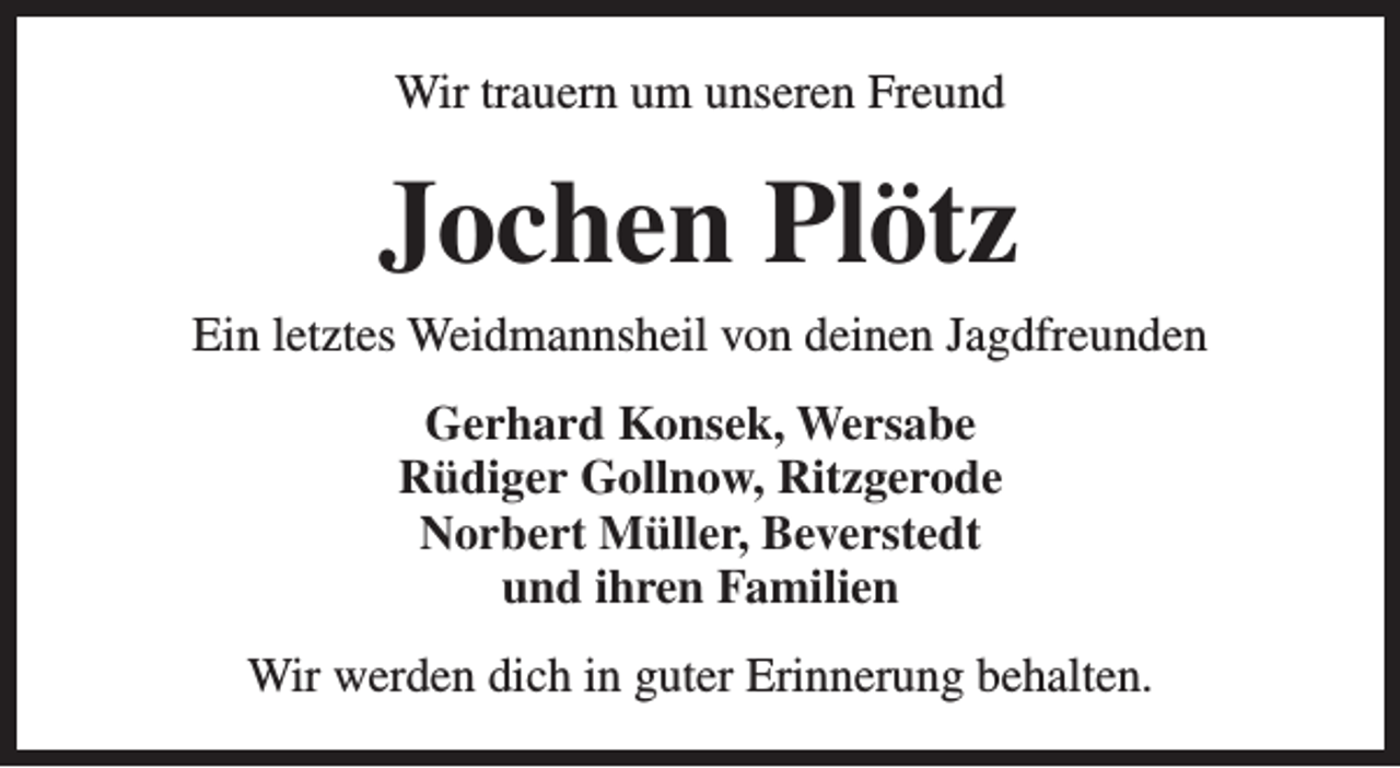 <p>Wir trauern um unseren Freund</p><p>Jochen Plötz</p><p>Ein letztes Weidmannsheil von deinen Jagdfreunden<br />Gerhard Konsek, Wersabe<br />Rüdiger Gollnow, Ritzgerode<br />Norbert Müller, Beverstedt<br />und ihren Familien<br />Wir werden dich in guter Erinnerung behalten.</p>