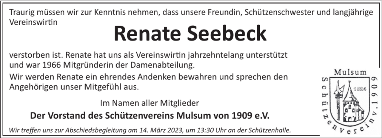 <p>Traurig müssen wir zur Kenntnis nehmen, dass unsere Freundin, Schützenschwester und langjährige<br />Vereinswir n</p><p>Renate Seebeck</p><p>verstorben ist. Renate hat uns als Vereinswir n jahrzehntelang unterstützt<br />und war 1966 Mitgründerin der Damenabteilung.<br />Wir werden Renate ein ehrendes Andenken bewahren und sprechen den<br />Angehörigen unser Mitgefühl aus.<br />Im Namen aller Mitglieder</p><p>Der Vorstand des Schützenvereins Mulsum von 1909 e.V.<br />Wir treﬀen uns zur Abschiedsbegleitung am 14. März 2023, um 13:30 Uhr an der Schützenhalle.</p>