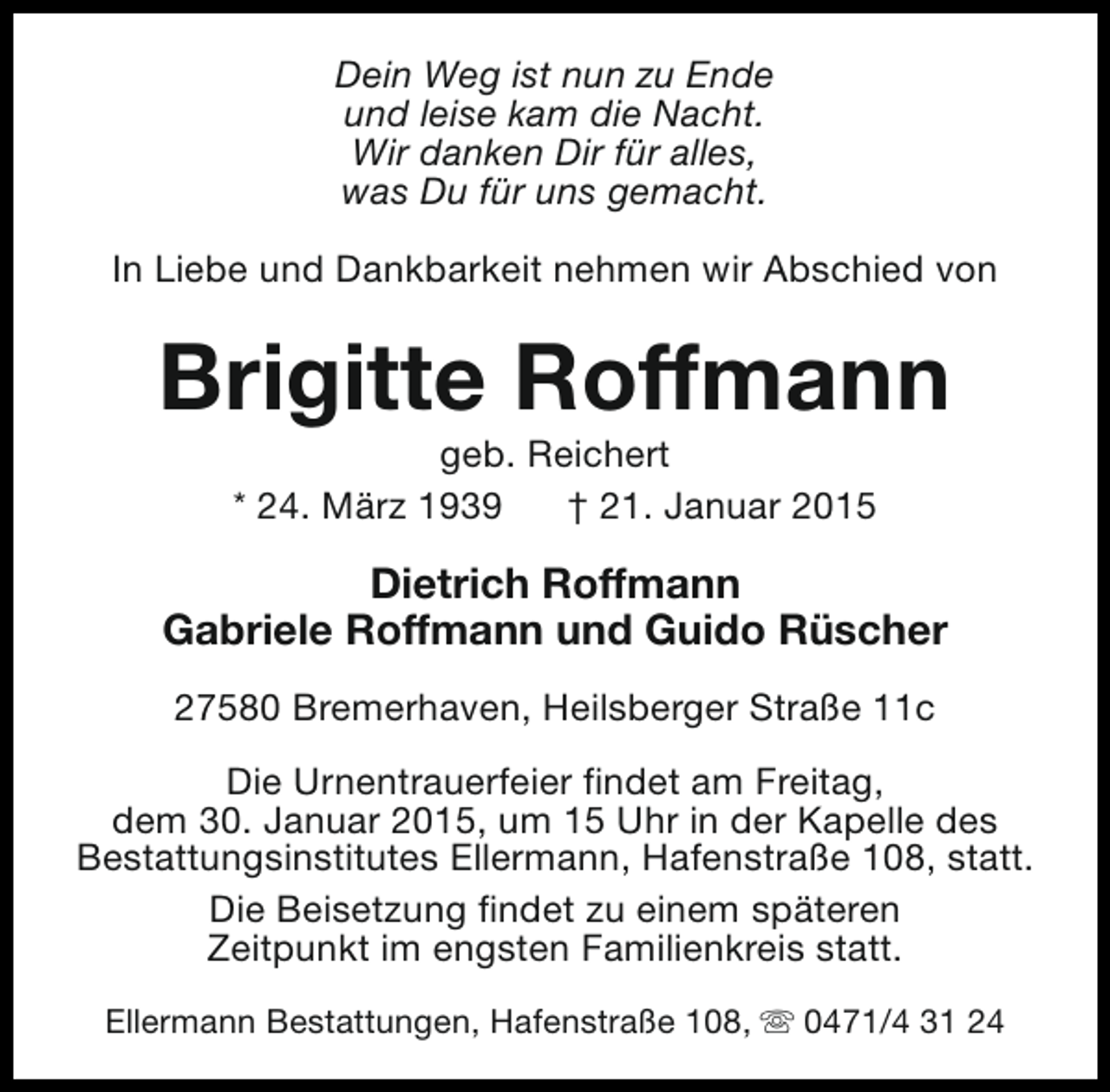 <p>Dein Weg ist nun zu Ende<br />und leise kam die Nacht.<br />Wir danken Dir für alles,<br />was Du für uns gemacht.<br />In Liebe und Dankbarkeit nehmen wir Abschied von</p><p>Brigitte Roffmann<br />geb. Reichert<br />* 24. März 1939<br />† 21. Januar 2015</p><p>Dietrich Roffmann<br />Gabriele Roffmann und Guido Rüscher<br />27580 Bremerhaven, Heilsberger Straße 11c<br />Die Urnentrauerfeier findet am Freitag,<br />dem 30. Januar 2015, um 15 Uhr in der Kapelle des<br />Bestattungsinstitutes Ellermann, Hafenstraße 108, statt.<br />Die Beisetzung findet zu einem späteren<br />Zeitpunkt im engsten Familienkreis statt.<br />Ellermann Bestattungen, Hafenstraße 108, s 0471/4 31 24</p>