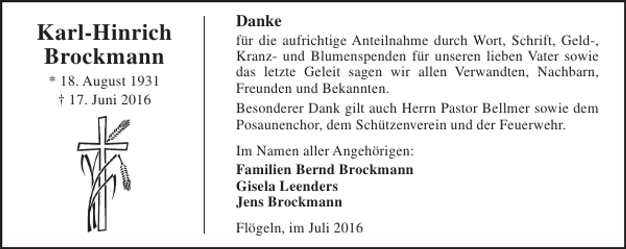 <p>Karl-Hinrich<br />Brockmann<br />* 18. August 1931<br />† 17. Juni 2016</p><p>Danke</p><p>für die aufrichtige Anteilnahme durch Wort, Schrift, Geld-,<br />Kranz- und Blumenspenden für unseren lieben Vater sowie<br />das letzte Geleit sagen wir allen Verwandten, Nachbarn,<br />Freunden und Bekannten.<br />Besonderer Dank gilt auch Herrn Pastor Bellmer sowie dem<br />Posaunenchor, dem Schützenverein und der Feuerwehr.<br />Im Namen aller Angehörigen:<br />Familien Bernd Brockmann<br />Gisela Leenders<br />Jens Brockmann<br />Flögeln, im Juli 2016</p>