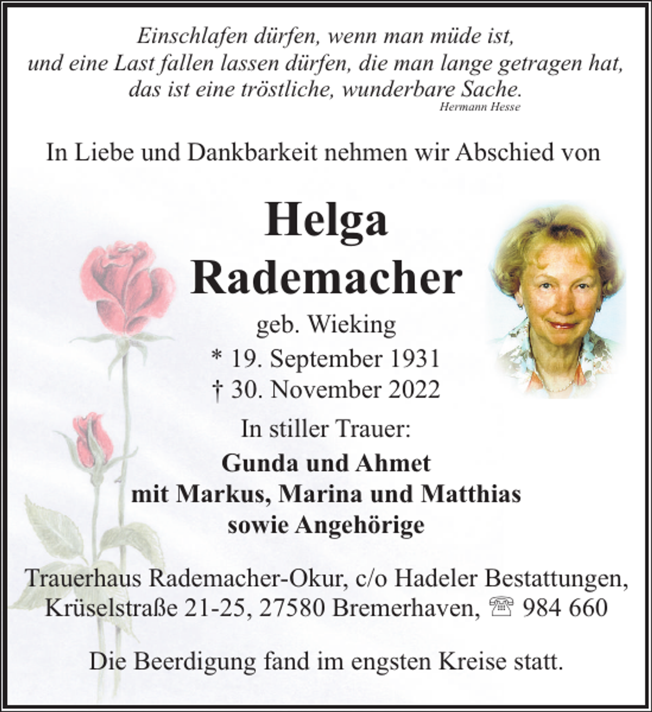 <p>Einschlafen dürfen, wenn man müde ist,<br />und eine Last fallen lassen dürfen, die man lange getragen hat,<br />das ist eine tröstliche, wunderbare Sache.<br />Hermann Hesse</p><p>In Liebe und Dankbarkeit nehmen wir Abschied von</p><p>Helga<br />Rademacher</p><p>geb. Wieking<br />* 19. September 1931<br />† 30. November 2022<br />In stiller Trauer:<br />Gunda und Ahmet<br />mit Markus, Marina und Matthias<br />sowie Angehörige<br />Trauerhaus Rademacher-Okur, c/o Hadeler Bestattungen,<br />Krüselstraße 21-25, 27580 Bremerhaven, ' 984 660<br />Die Beerdigung fand im engsten Kreise statt.</p>