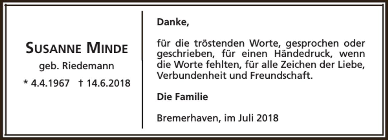 <p>Danke,</p><p>SUSANNE MINDE<br />geb. Riedemann<br />* 4.4.1967 † 14.6.2018</p><p>für die tröstenden Worte, gesprochen oder<br />geschrieben, für einen Händedruck, wenn<br />die Worte fehlten, für alle Zeichen der Liebe,<br />Verbundenheit und Freundschaft.<br />Die Familie<br />Bremerhaven, im Juli 2018</p>