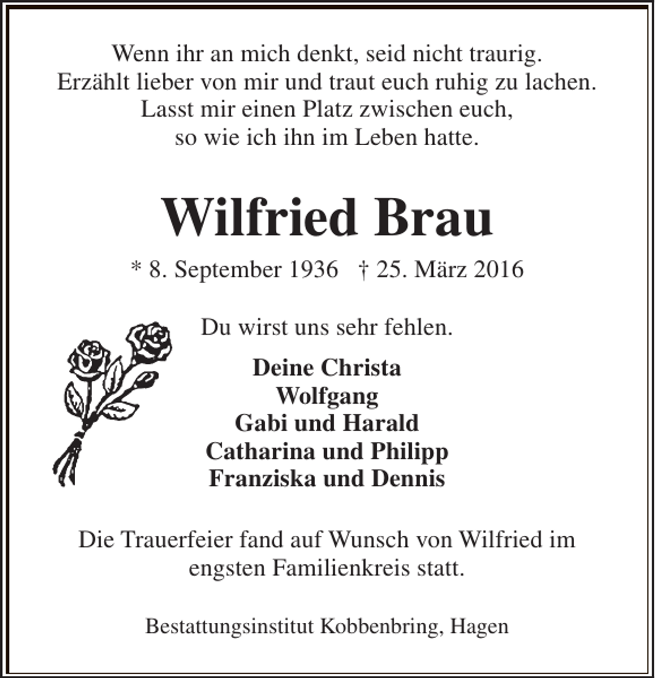 <p>Wenn ihr an mich denkt, seid nicht traurig.<br />Erzählt lieber von mir und traut euch ruhig zu lachen.<br />Lasst mir einen Platz zwischen euch,<br />so wie ich ihn im Leben hatte.</p><p>Wilfried Brau</p><p>* 8. September 1936 † 25. März 2016<br />Du wirst uns sehr fehlen.<br />Deine Christa<br />Wolfgang<br />Gabi und Harald<br />Catharina und Philipp<br />Franziska und Dennis<br />Die Trauerfeier fand auf Wunsch von Wilfried im<br />engsten Familienkreis statt.<br />Bestattungsinstitut Kobbenbring, Hagen</p>