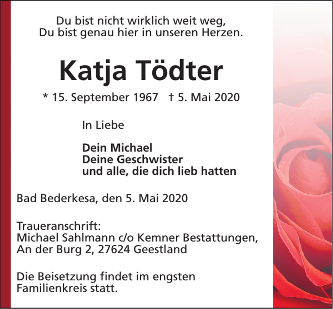 <p>Du bist nicht wirklich weit weg,<br />Du bist genau hier in unseren Herzen.</p><p>Katja Tödter<br />* 15. September 1967 † 5. Mai 2020<br />In Liebe<br />Dein Michael<br />Deine Geschwister<br />und alle, die dich lieb hatten<br />Bad Bederkesa, den 5. Mai 2020<br />Traueranschrift:<br />Michael Sahlmann c/o Kemner Bestattungen,<br />An der Burg 2, 27624 Geestland<br />Die Beisetzung findet im engsten<br />Familienkreis statt.</p>