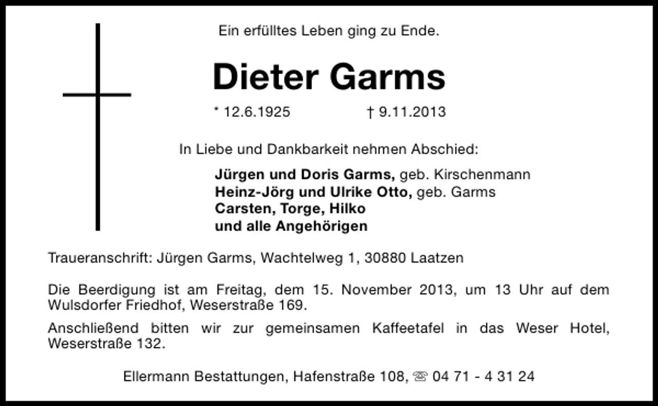 <p>Ein erfülltes Leben ging zu Ende.</p><p>Dieter Garms<br />* 12.6.1925</p><p>† 9.11.2013</p><p>In Liebe und Dankbarkeit nehmen Abschied:<br />Jürgen und Doris Garms, geb. Kirschenmann<br />Heinz-Jörg und Ulrike Otto, geb. Garms<br />Carsten, Torge, Hilko<br />und alle Angehörigen<br />Traueranschrift: Jürgen Garms, Wachtelweg 1, 30880 Laatzen<br />Die Beerdigung ist am Freitag, dem 15. November 2013, um 13 Uhr auf dem<br />Wulsdorfer Friedhof, Weserstraße 169.<br />Anschließend bitten wir zur gemeinsamen Kaffeetafel in das Weser Hotel,<br />Weserstraße 132.<br />Ellermann Bestattungen, Hafenstraße 108, s 04 71 - 4 31 24</p>