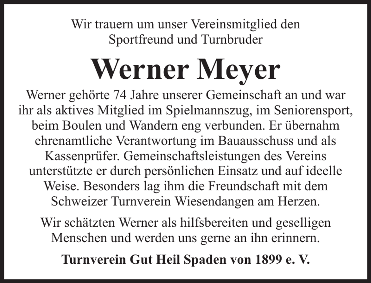 <p>Wir trauern um unser Vereinsmitglied den<br />Sportfreund und Turnbruder</p><p>Werner Meyer</p><p>Werner gehörte 74 Jahre unserer Gemeinschaft an und war<br />ihr als aktives Mitglied im Spielmannszug, im Seniorensport,<br />beim Boulen und Wandern eng verbunden. Er übernahm<br />ehrenamtliche Verantwortung im Bauausschuss und als<br />Kassenprüfer. Gemeinschaftsleistungen des Vereins<br />unterstützte er durch persönlichen Einsatz und auf ideelle<br />Weise. Besonders lag ihm die Freundschaft mit dem<br />Schweizer Turnverein Wiesendangen am Herzen.<br />Wir schätzten Werner als hilfsbereiten und geselligen<br />Menschen und werden uns gerne an ihn erinnern.<br />Turnverein Gut Heil Spaden von 1899 e. V.</p>